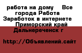 работа на дому  - Все города Работа » Заработок в интернете   . Приморский край,Дальнереченск г.